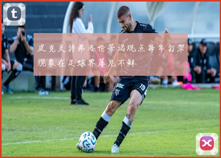 皮克支持弗洛伦蒂诺观点每年打架现象在足球界屡见不鲜