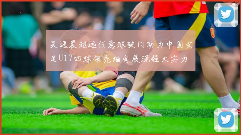 吴逸晨超远任意球破门助力中国女足U17四球领先缅甸展现强大实力