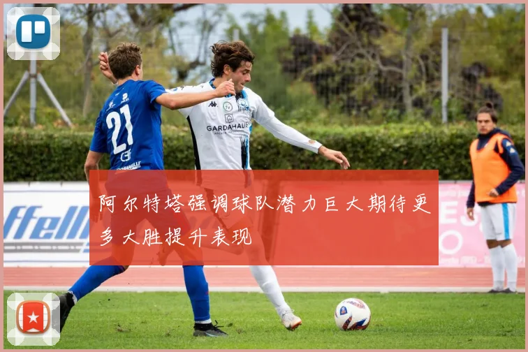 阿尔特塔强调球队潜力巨大期待更多大胜提升表现