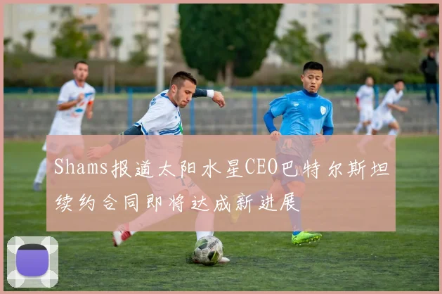 Shams报道太阳水星CEO巴特尔斯坦续约合同即将达成新进展