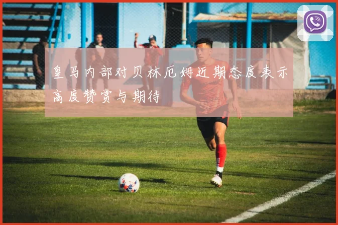 皇马内部对贝林厄姆近期态度表示高度赞赏与期待