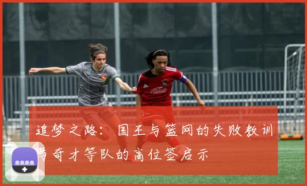 追梦之路：国王与篮网的失败教训与奇才等队的高位签启示