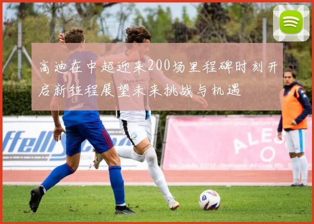 高迪在中超迎来200场里程碑时刻开启新征程展望未来挑战与机遇