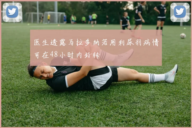 医生透露马拉多纳若用利尿剂病情可在48小时内好转