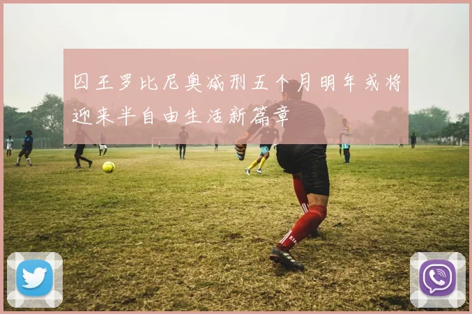 囚王罗比尼奥减刑五个月明年或将迎来半自由生活新篇章