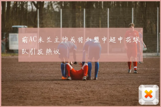 前AC米兰主帅或将加盟中超申花球队引发热议