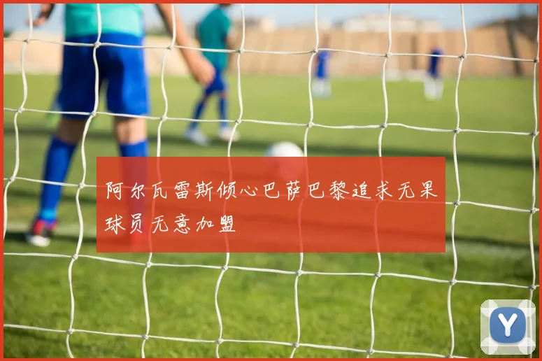 阿尔瓦雷斯倾心巴萨巴黎追求无果球员无意加盟