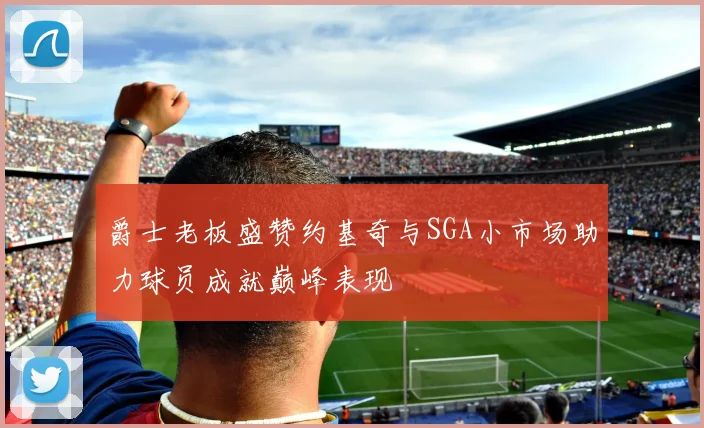 爵士老板盛赞约基奇与SGA小市场助力球员成就巅峰表现